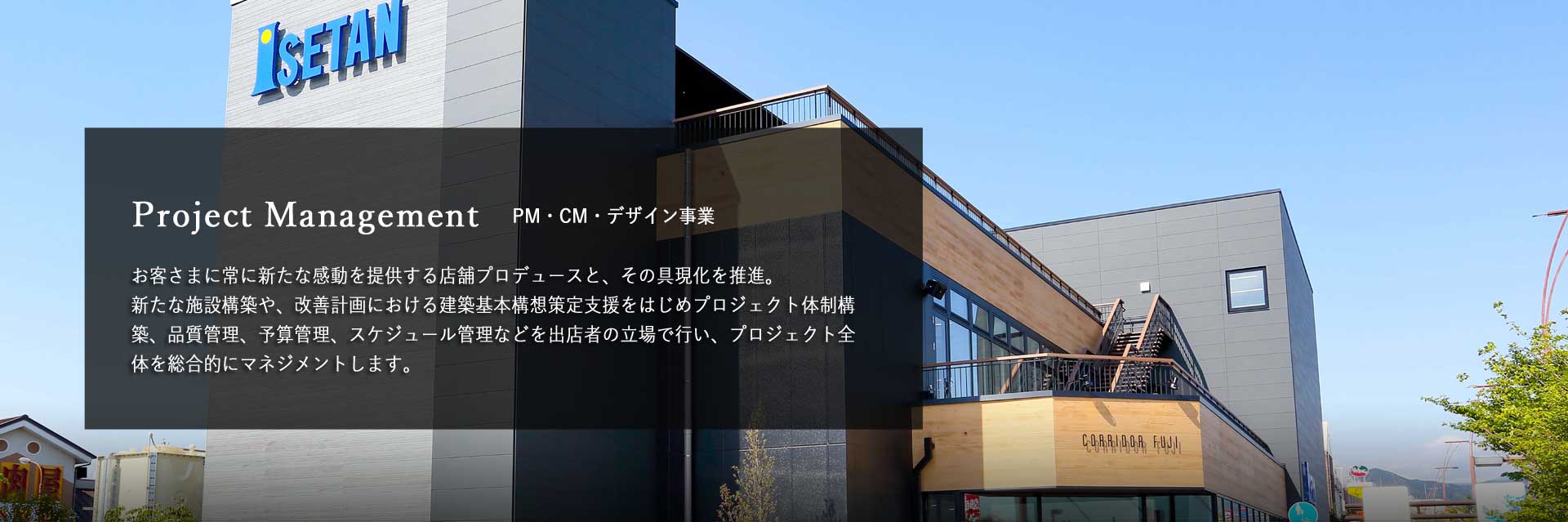 PM・CM・デザイン事業　お客さまに常に新たな感動を提供する店舗プロデュースと、その具現化を推進。 新たな施設構築や、改善計画における建築基本構想策定支援をはじめプロジェクト体制構築、品質管理、予算管理、スケジュール管理などを出店者の立場で行い、プロジェクト全体を総合的にマネジメントします。