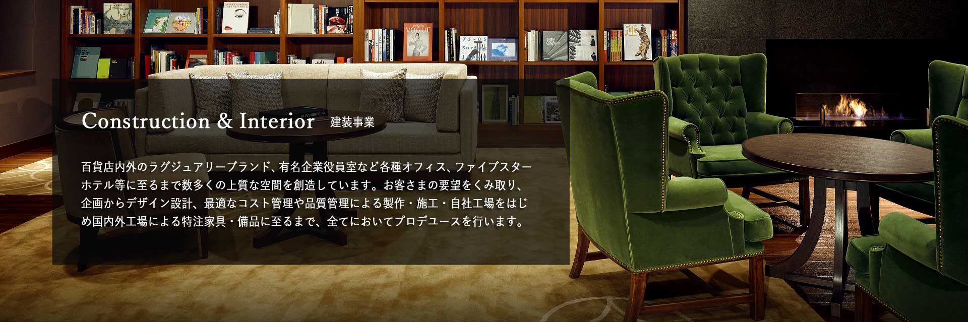 建装事業　百貨店内外のラグジュアリーブランド、有名企業役員室など各種オフィス、ファイブスターホテル等に至るまで数多くの上質な空間を創造しています。お客さまの要望をくみ取り、企画からデザイン設計、最適なコスト管理や品質管理による製作・施工・自社工場をはじめ国内外工場による特注家具・備品に至るまで、全てにおいてプロデユースを行います。