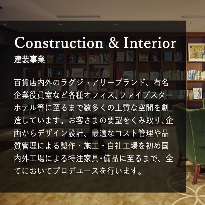 建装事業　百貨店内外のラグジュアリーブランド、有名企業役員室など各種オフィス、ファイブスターホテル等に至るまで数多くの上質な空間を創造しています。お客さまの要望をくみ取り、企画からデザイン設計、最適なコスト管理や品質管理による製作・施工・自社工場をはじめ国内外工場による特注家具・備品に至るまで、全てにおいてプロデユースを行います。